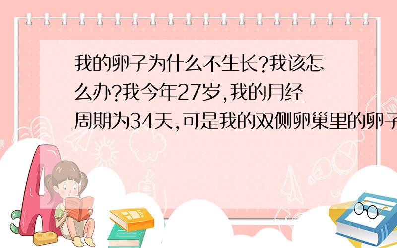 我的卵子为什么不生长?我该怎么办?我今年27岁,我的月经周期为34天,可是我的双侧卵巢里的卵子总是长不大,最近我在例假结束后第3天开始在医院监测卵子生长,第3天到第7天,做了3次B超,双侧