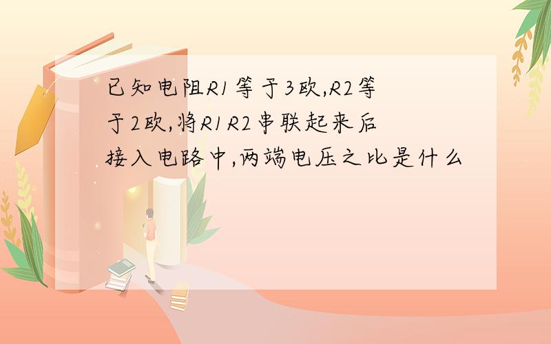 已知电阻R1等于3欧,R2等于2欧,将R1R2串联起来后接入电路中,两端电压之比是什么