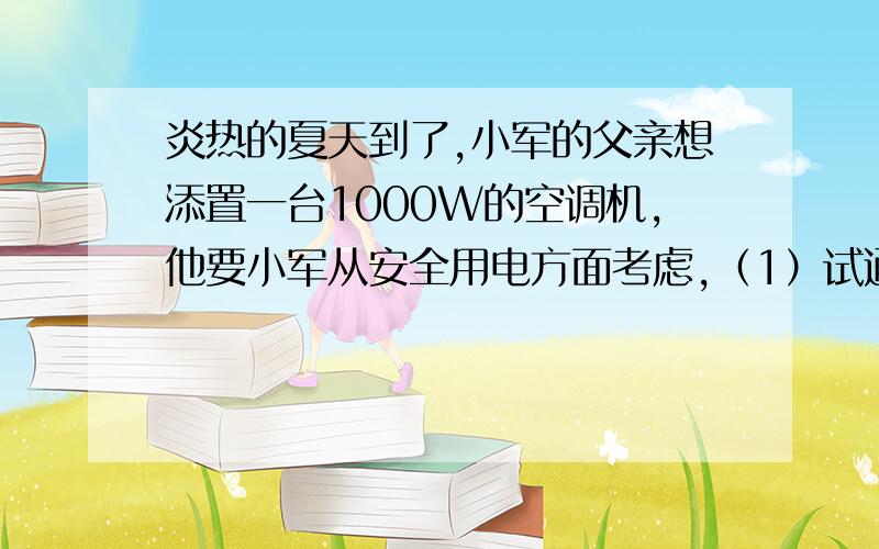 炎热的夏天到了,小军的父亲想添置一台1000W的空调机,他要小军从安全用电方面考虑,（1）试通过计算说明小军家中原有电路上再安装这样一台空调是否安全?（2）为了保证小军家能安装这台