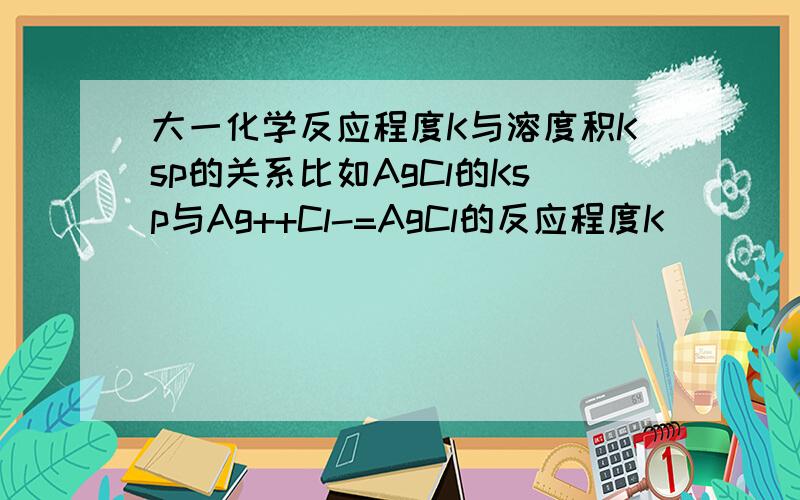 大一化学反应程度K与溶度积Ksp的关系比如AgCl的Ksp与Ag++Cl-=AgCl的反应程度K