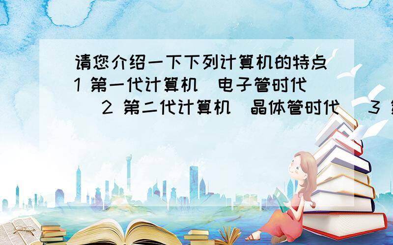 请您介绍一下下列计算机的特点1 第一代计算机(电子管时代) 2 第二代计算机(晶体管时代) 3 第三代计算机(集成电路时代) 4 第四代计算机(超大规模集成电路时代)