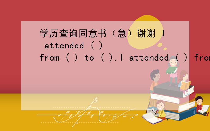 学历查询同意书（急）谢谢 I attended ( ) from ( ) to ( ).I attended ( ) from ( ) to ( ).(school name) (date ) (date) 是写申请的学校名字还是需要学历查询的我以前读过的学校