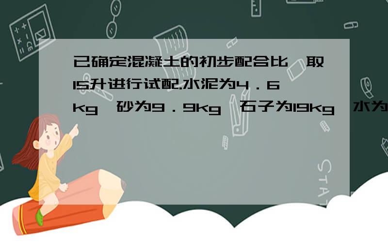 已确定混凝土的初步配合比,取15升进行试配.水泥为4．6kg,砂为9．9kg,石子为19kg,水为2.7KG,经测定和易性合格,此时实测的砼体积密度为2450kg/m3,试计算该混凝土的配合比?假定上述配合比可以作为