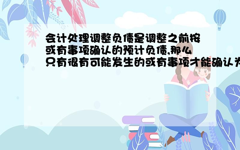 会计处理调整负债是调整之前按或有事项确认的预计负债,那么只有很有可能发生的或有事项才能确认为预计负债问很可能的概率是多少