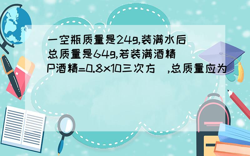 一空瓶质量是24g,装满水后总质量是64g,若装满酒精（P酒精=0.8x10三次方）,总质量应为（）一空瓶质量是24g,装满水后总质量是64g,若装满酒精（p酒精=0.8x10三次方）,总质量应为（）