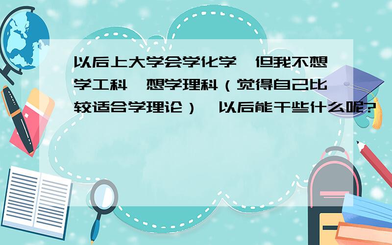 以后上大学会学化学,但我不想学工科,想学理科（觉得自己比较适合学理论）,以后能干些什么呢?