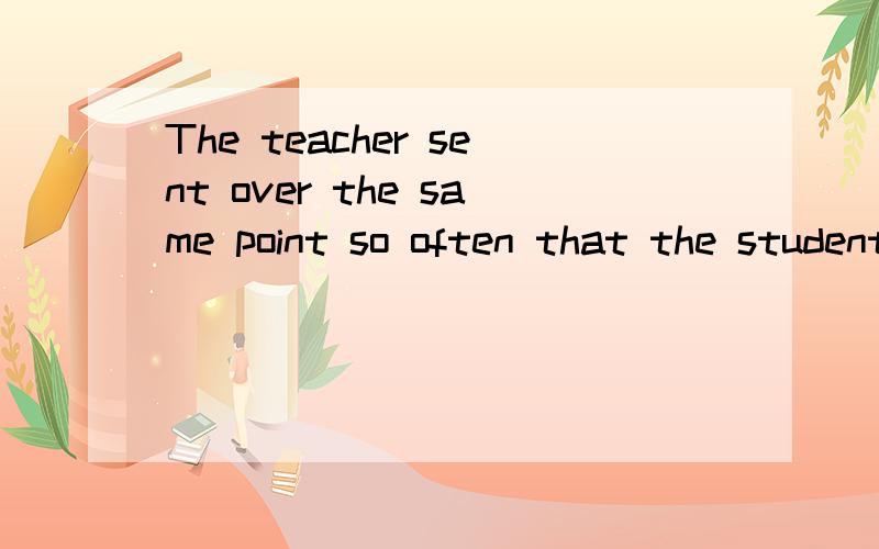 The teacher sent over the same point so often that the students were bored.