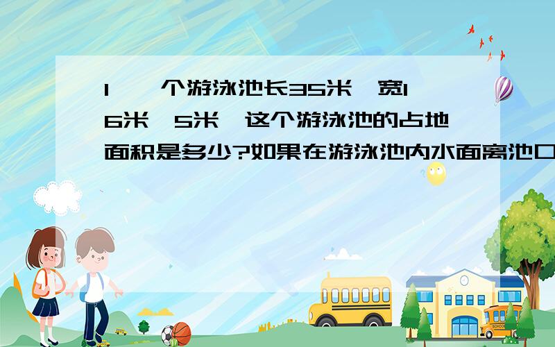 1、一个游泳池长35米,宽16米,5米,这个游泳池的占地面积是多少?如果在游泳池内水面离池口0.3米,需要多少升水?整个游泳池需要瓷砖多少平方米?2、将9L水倒入长3分米宽2分米的空玻璃缸中,水深