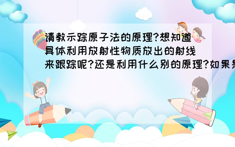 请教示踪原子法的原理?想知道具体利用放射性物质放出的射线来跟踪呢?还是利用什么别的原理?如果是利用射线,那么利用的是哪种射线?