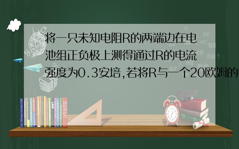 将一只未知电阻R的两端边在电池组正负极上测得通过R的电流强度为0.3安培,若将R与一个20欧姆的电阻串联后再连在同一电池组正、负极上,测得通过它们的电流强度为0.2安培.求：1）电阻R的阻