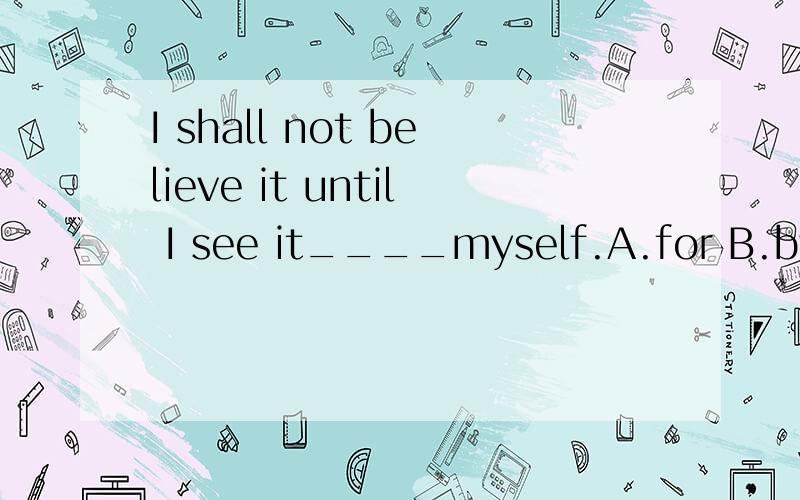 I shall not believe it until I see it____myself.A.for B.by C.of D.in请说明原因