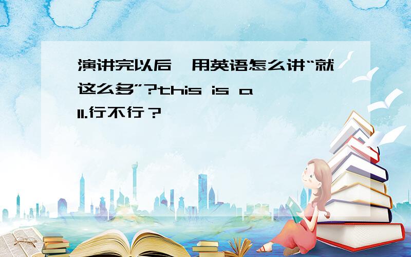 演讲完以后,用英语怎么讲“就这么多”?this is all.行不行？