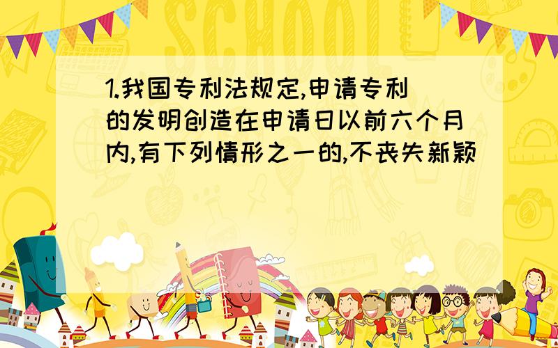 1.我国专利法规定,申请专利的发明创造在申请日以前六个月内,有下列情形之一的,不丧失新颖