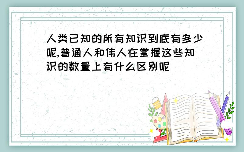 人类已知的所有知识到底有多少呢,普通人和伟人在掌握这些知识的数量上有什么区别呢