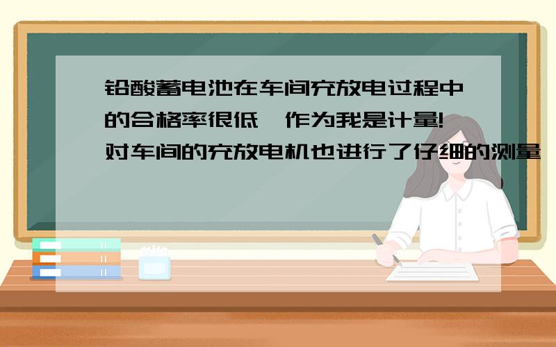 铅酸蓄电池在车间充放电过程中的合格率很低,作为我是计量!对车间的充放电机也进行了仔细的测量,电流、电压都相当稳定!其他车间在同批极板电池里面合格率就要比这个车间高!请问专家