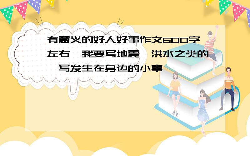 有意义的好人好事作文600字左右,我要写地震,洪水之类的,写发生在身边的小事,