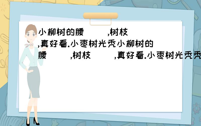 小柳树的腰（ ）,树枝（ ）,真好看.小枣树光秃小柳树的腰（ ）,树枝（ ）,真好看.小枣树光秃秃的,树枝（ ）,一点儿也不好.小柳树总是说小枣树（ ）,非常（ ）.而小枣树却非常（ ）,能看