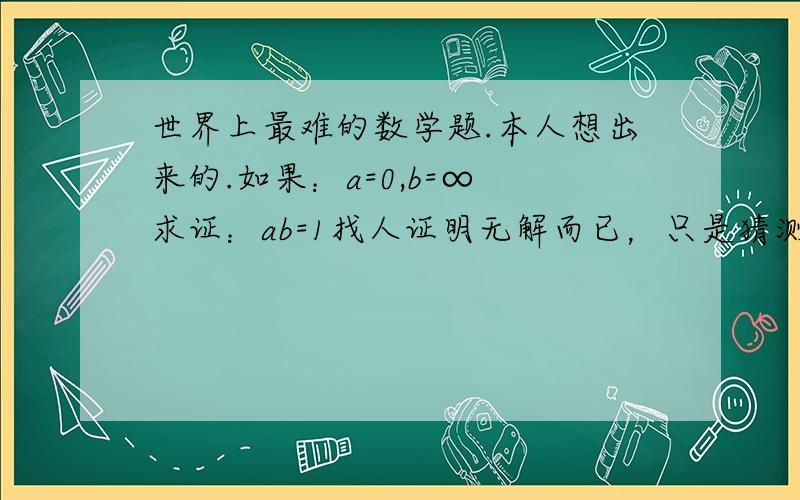 世界上最难的数学题.本人想出来的.如果：a=0,b=∞ 求证：ab=1找人证明无解而已，只是猜测