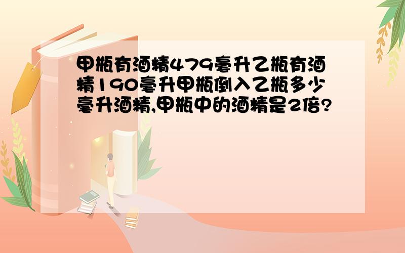 甲瓶有酒精479毫升乙瓶有酒精190毫升甲瓶倒入乙瓶多少毫升酒精,甲瓶中的酒精是2倍?