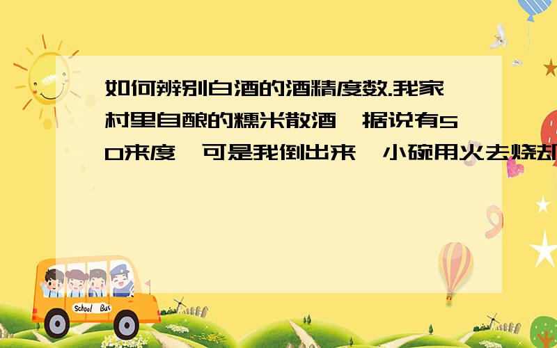 如何辨别白酒的酒精度数.我家村里自酿的糯米散酒,据说有50来度,可是我倒出来一小碗用火去烧却点不着；而其它的42度的瓶装酒就可以用火烧着,这是什么情况呢,不是度数越高酒精含量也越