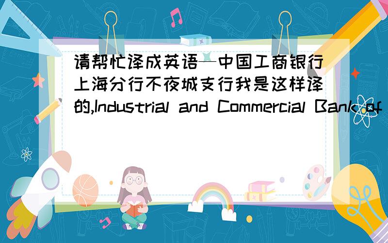 请帮忙译成英语—中国工商银行上海分行不夜城支行我是这样译的,Industrial and Commercial Bank of China Shanghai Branch Buyecheng Sub-branch.不夜城直接用拼音可以吗?