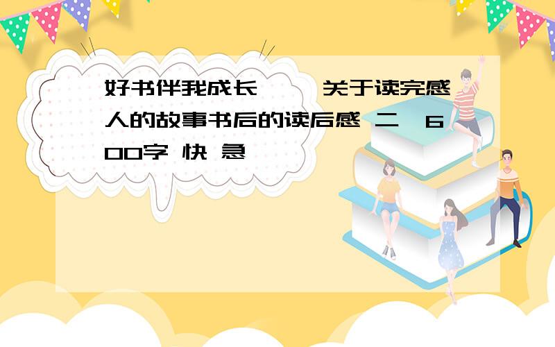 好书伴我成长 一、关于读完感人的故事书后的读后感 二、600字 快 急