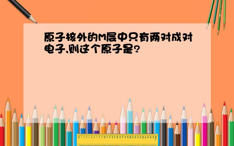 原子核外的M层中只有两对成对电子,则这个原子是?