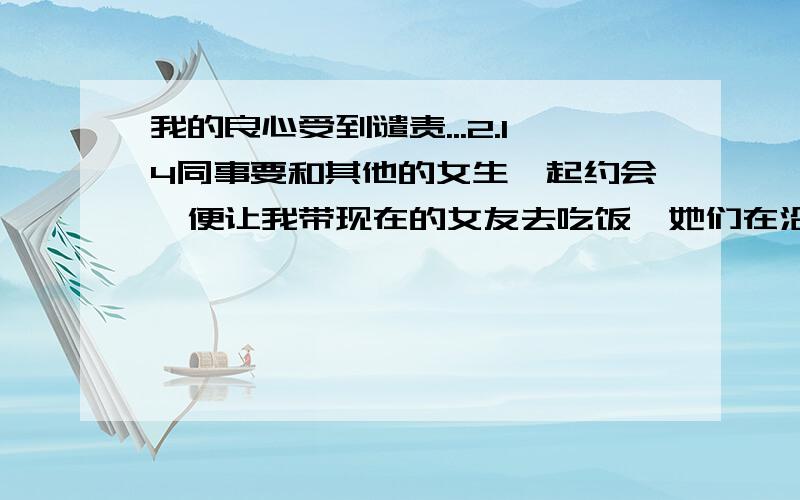 我的良心受到谴责...2.14同事要和其他的女生一起约会,便让我带现在的女友去吃饭,她们在沿江路疯狂,而给我划分的路线却在天河城.想了许久,心理很不好受.只因为同事的满口谎言“加班到深