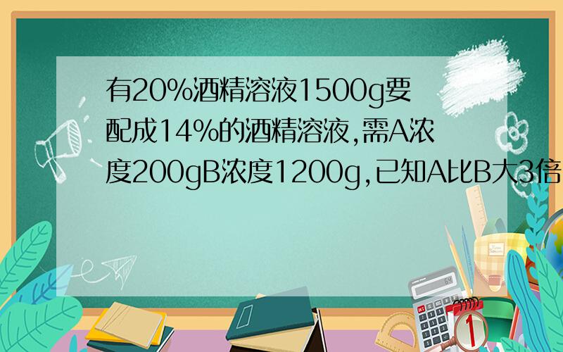 有20%酒精溶液1500g要配成14%的酒精溶液,需A浓度200gB浓度1200g,已知A比B大3倍,求A溶液浓度是多少1200x +200×4X+1500×20%=(1500+200+1200)×14%