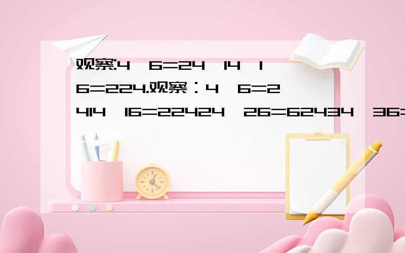 观察:4×6=24,14×16=224.观察：4×6=2414×16=22424×26=62434×36=1224你发现其中的规律了吗?你能用代数式表示这一规律吗?（2）利用（1）中的规律计算124×126（3）你还能找到类似的规律吗?要设n,并说设