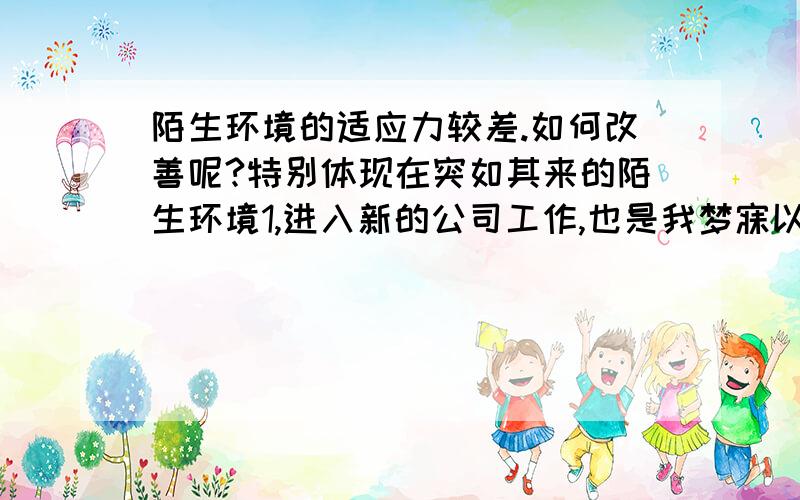 陌生环境的适应力较差.如何改善呢?特别体现在突如其来的陌生环境1,进入新的公司工作,也是我梦寐以求的工作,起初是想在我的工作岗位上好好证明自己,但是周边的环境和人并不是想象中的