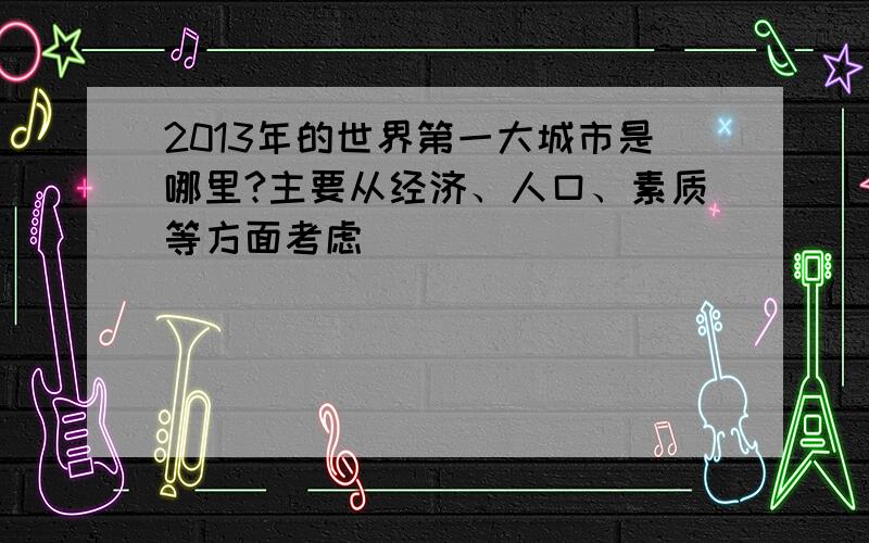 2013年的世界第一大城市是哪里?主要从经济、人口、素质等方面考虑