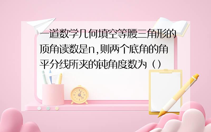 一道数学几何填空等腰三角形的顶角读数是n,则两个底角的角平分线所夹的钝角度数为（）