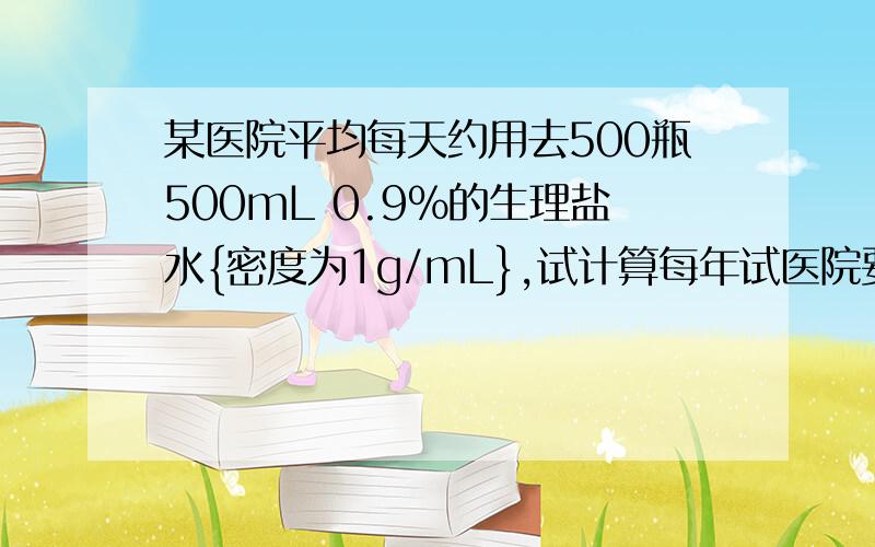 某医院平均每天约用去500瓶500mL 0.9%的生理盐水{密度为1g/mL},试计算每年试医院要用去生理盐水多少瓶?配制这些生理盐水需要化钠多少千克?后面一格我算的和答案不一样