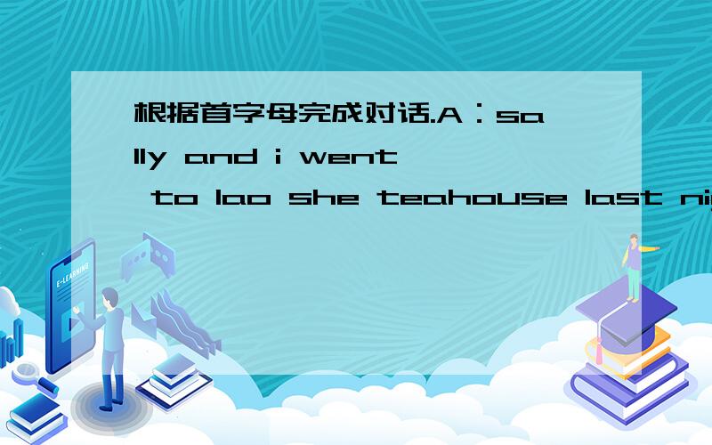 根据首字母完成对话.A：sally and i went to lao she teahouse last night .B:H_1_ was it A:it was great as you know ,sally's m _2_ interest is music ,and she wanted to see some beijing o_3__.so my parents o __4__ to take us there .you can drink