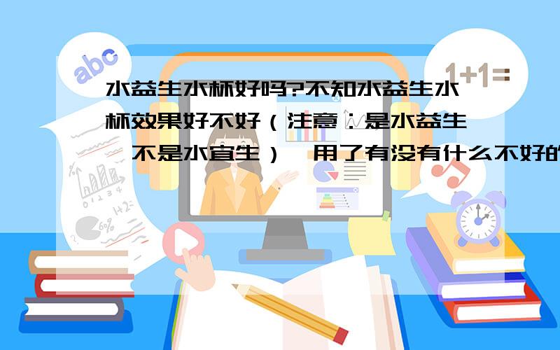 水益生水杯好吗?不知水益生水杯效果好不好（注意：是水益生,不是水宜生）,用了有没有什么不好的作用,有没有什么朋友用过,