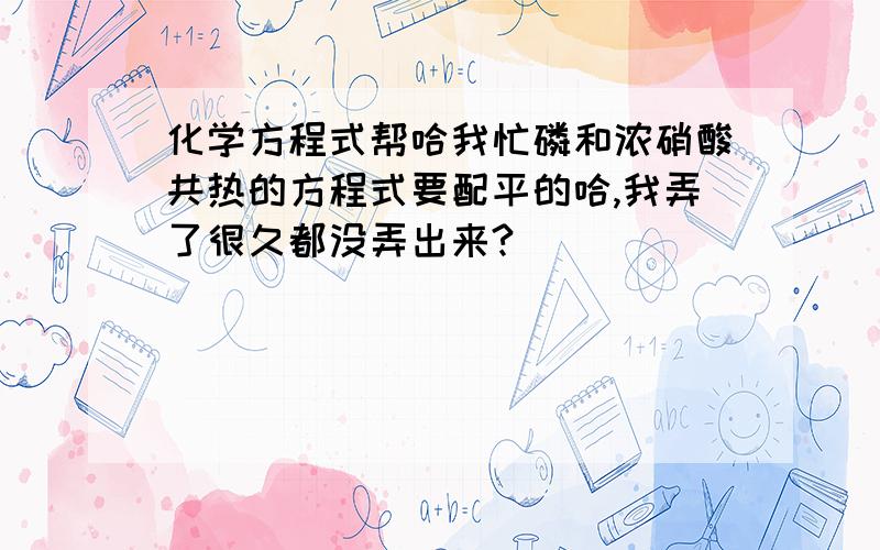 化学方程式帮哈我忙磷和浓硝酸共热的方程式要配平的哈,我弄了很久都没弄出来?