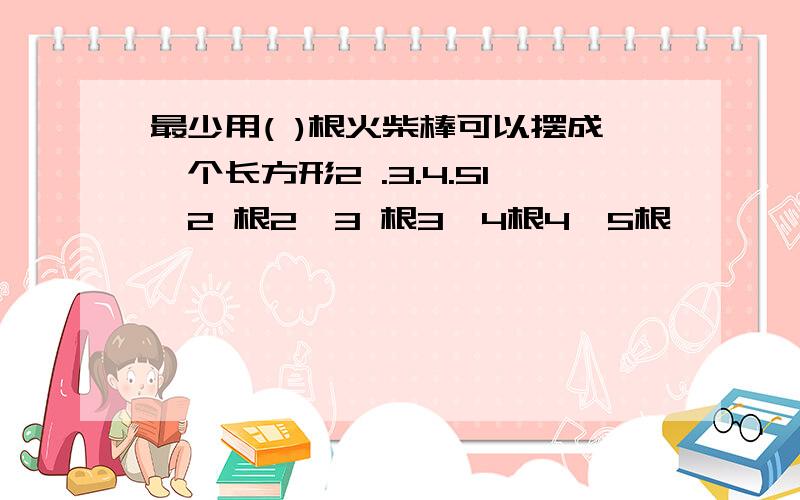 最少用( )根火柴棒可以摆成一个长方形2 .3.4.51、2 根2、3 根3、4根4、5根