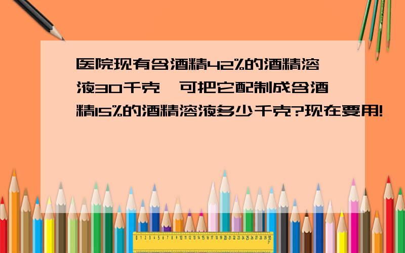 医院现有含酒精42%的酒精溶液30千克,可把它配制成含酒精15%的酒精溶液多少千克?现在要用!