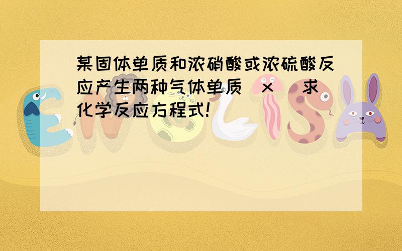 某固体单质和浓硝酸或浓硫酸反应产生两种气体单质（x） 求化学反应方程式!