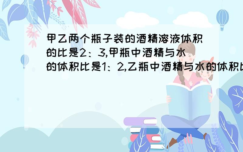 甲乙两个瓶子装的酒精溶液体积的比是2：3,甲瓶中酒精与水的体积比是1：2,乙瓶中酒精与水的体积比是3：4将甲乙两瓶溶液混合后，酒精与水的体积比是多少？