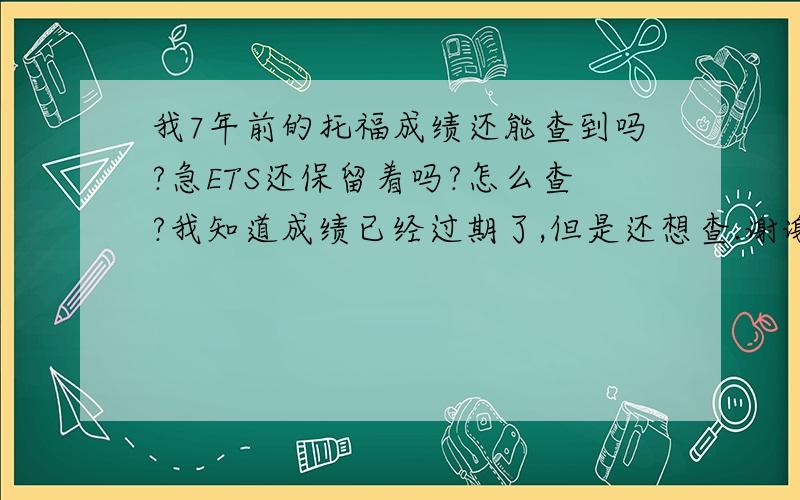 我7年前的托福成绩还能查到吗?急ETS还保留着吗?怎么查?我知道成绩已经过期了,但是还想查.谢谢啦 有知道的吗?