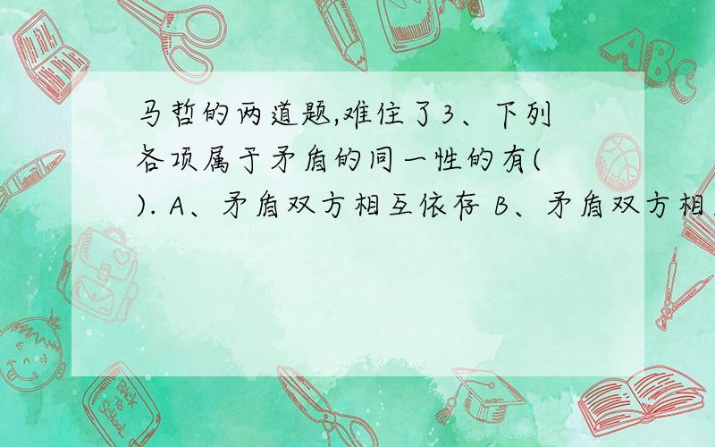 马哲的两道题,难住了3、下列各项属于矛盾的同一性的有( ). A、矛盾双方相互依存 B、矛盾双方相互排斥 C、矛盾双方相互贯通 D、矛盾双方相互对立 E、矛盾双方相互渗透本人认为是A、B,但是