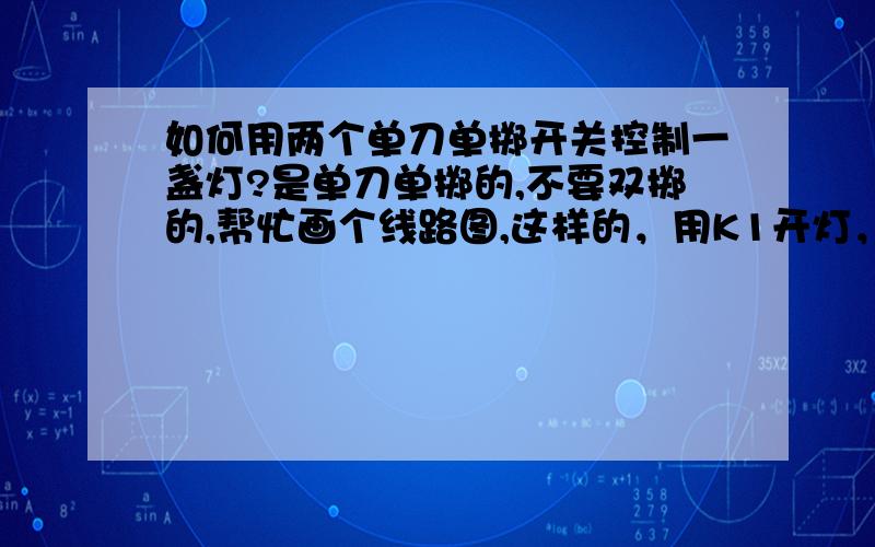 如何用两个单刀单掷开关控制一盏灯?是单刀单掷的,不要双掷的,帮忙画个线路图,这样的，用K1开灯，可以用K2把灯关闭，用K2开灯，K1也能关闭。