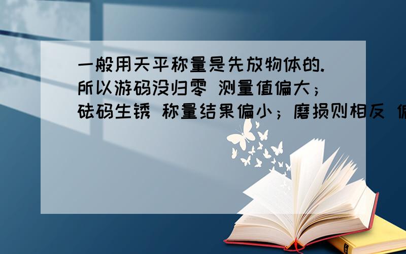 一般用天平称量是先放物体的.所以游码没归零 测量值偏大；砝码生锈 称量结果偏小；磨损则相反 偏大如果是配制溶液时先放砝码 那上面三种情况 称量结果是偏大还是偏小 说明一下理由