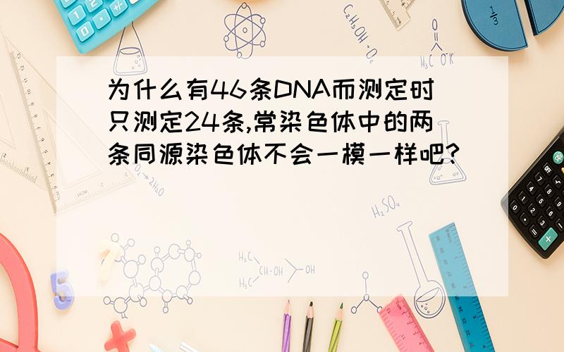 为什么有46条DNA而测定时只测定24条,常染色体中的两条同源染色体不会一模一样吧?