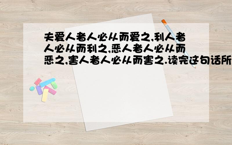 夫爱人者人必从而爱之,利人者人必从而利之,恶人者人必从而恶之,害人者人必从而害之.读完这句话所有的