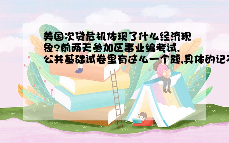 美国次贷危机体现了什么经济现象?前两天参加区事业编考试,公共基础试卷里有这么一个题,具体的记不清了,主要是说08年美国发生次贷危机,随后蔓延全球,导致金融危机全球化,体现了什么经