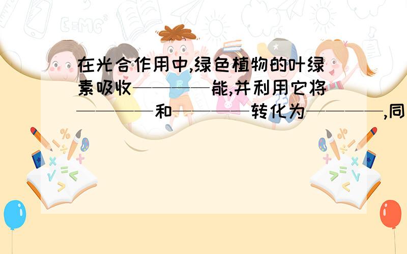 在光合作用中,绿色植物的叶绿素吸收————能,并利用它将————和————转化为————,同时放出————