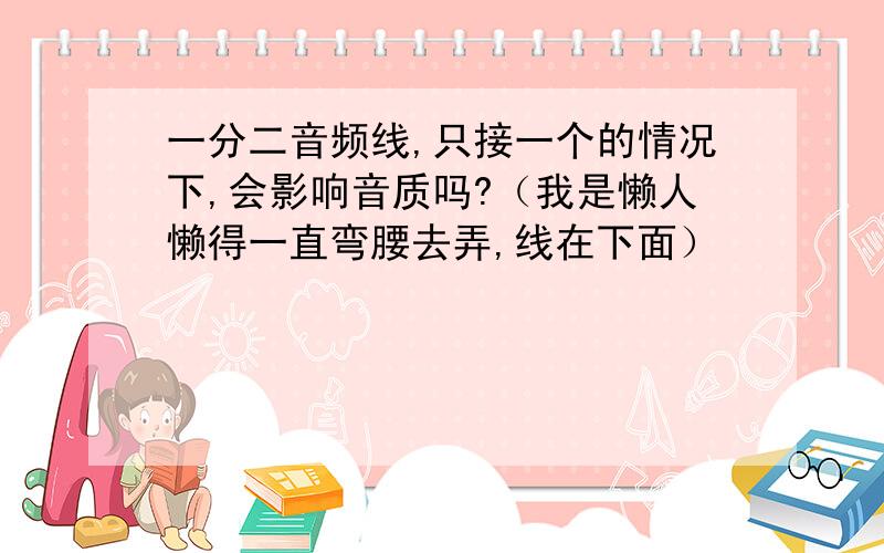 一分二音频线,只接一个的情况下,会影响音质吗?（我是懒人懒得一直弯腰去弄,线在下面）